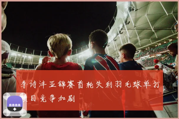 李诗沣亚锦赛首轮失利羽毛球单打项目竞争加剧