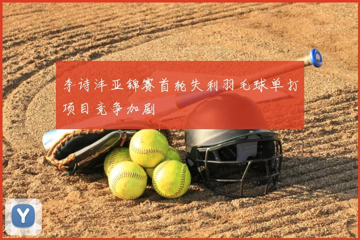李诗沣亚锦赛首轮失利羽毛球单打项目竞争加剧